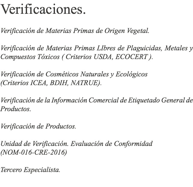 Verificaciones. Verificación de Materias Primas de Origen Vegetal. Verificación de Materias Primas LIbres de Plaguicidas, Metales y Compuestos Tóxicos ( Criterios USDA, ECOCERT ). Verificación de Cosméticos Naturales y Ecológicos (Criterios ICEA, BDIH, NATRUE). Verificación de la Información Comercial de Etiquetado General de Productos. Verificación de Productos. Unidad de Verificación. Evaluación de Conformidad (NOM-016-CRE-2016) Tercero Especialista. 