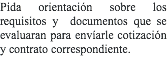 Pida orientación sobre los requisitos y documentos que se evaluaran para envíarle cotización y contrato correspondiente.