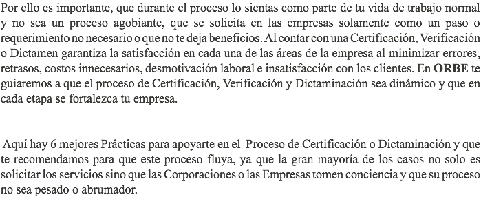 Por ello es importante, que durante el proceso lo sientas como parte de tu vida de trabajo normal y no sea un proceso agobiante, que se solicita en las empresas solamente como un paso o requerimiento no necesario o que no te deja beneficios. Al contar con una Certificación, Verificación o Dictamen garantiza la satisfacción en cada una de las áreas de la empresa al minimizar errores, retrasos, costos innecesarios, desmotivación laboral e insatisfacción con los clientes. En ORBE te guiaremos a que el proceso de Certificación, Verificación y Dictaminación sea dinámico y que en cada etapa se fortalezca tu empresa. Aquí hay 6 mejores Prácticas para apoyarte en el Proceso de Certificación o Dictaminación y que te recomendamos para que este proceso fluya, ya que la gran mayoría de los casos no solo es solicitar los servicios sino que las Corporaciones o las Empresas tomen conciencia y que su proceso no sea pesado o abrumador.