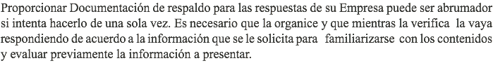 Proporcionar Documentación de respaldo para las respuestas de su Empresa puede ser abrumador si intenta hacerlo de una sola vez. Es necesario que la organice y que mientras la verifica la vaya respondiendo de acuerdo a la información que se le solicita para familiarizarse con los contenidos y evaluar previamente la información a presentar.