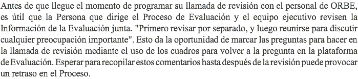 Antes de que llegue el momento de programar su llamada de revisión con el personal de ORBE, es útil que la Persona que dirige el Proceso de Evaluación y el equipo ejecutivo revisen la Información de la Evaluación junta. "Primero revisar por separado, y luego reunirse para discutir cualquier preocupación importante". Esto da la oportunidad de marcar las preguntas para hacer en la llamada de revisión mediante el uso de los cuadros para volver a la pregunta en la plataforma de Evaluación. Esperar para recopilar estos comentarios hasta después de la revisión puede provocar un retraso en el Proceso.