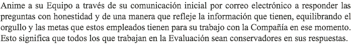 Anime a su Equipo a través de su comunicación inicial por correo electrónico a responder las preguntas con honestidad y de una manera que refleje la información que tienen, equilibrando el orgullo y las metas que estos empleados tienen para su trabajo con la Compañía en ese momento. Esto significa que todos los que trabajan en la Evaluación sean conservadores en sus respuestas.
